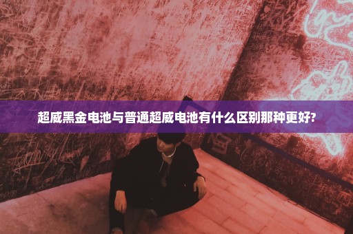 超威黑金电池与普通超威电池有什么区别那种更好?