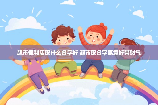 超市便利店取什么名字好 超市取名字寓意好带财气