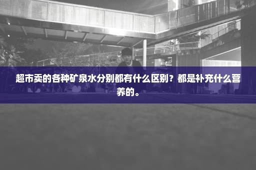 超市卖的各种矿泉水分别都有什么区别？都是补充什么营养的。
