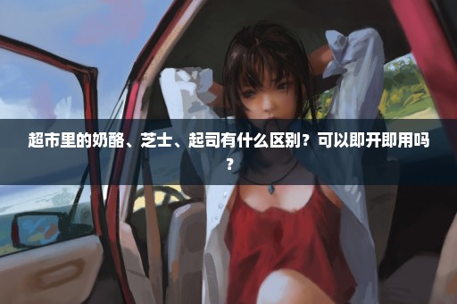 超市里的奶酪、芝士、起司有什么区别？可以即开即用吗？
