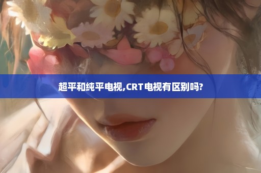 超平和纯平电视,CRT电视有区别吗?