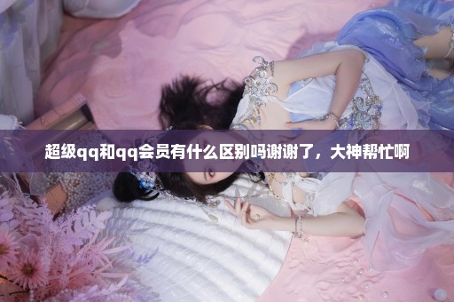 超级qq和qq会员有什么区别吗谢谢了，大神帮忙啊