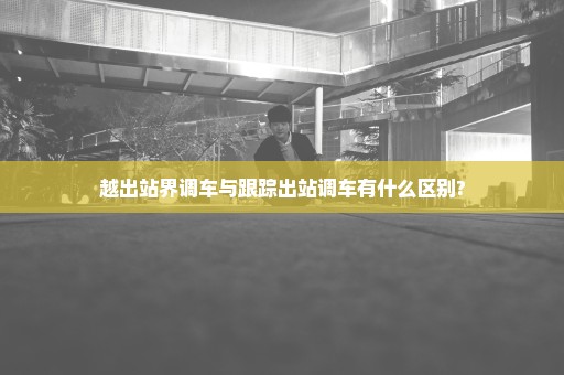 越出站界调车与跟踪出站调车有什么区别?