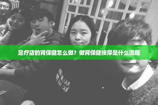 足疗店的肾保健怎么做？做肾保健按摩是什么流程