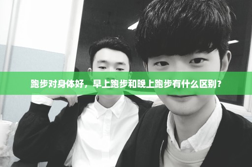 跑步对身体好，早上跑步和晚上跑步有什么区别？
