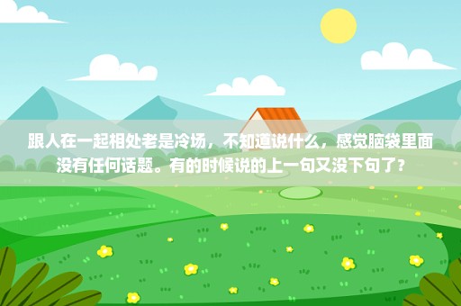 跟人在一起相处老是冷场，不知道说什么，感觉脑袋里面没有任何话题。有的时候说的上一句又没下句了？