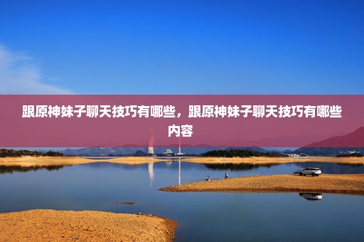 跟原神妹子聊天技巧有哪些，跟原神妹子聊天技巧有哪些内容 