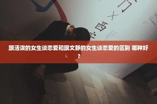 跟活泼的女生谈恋爱和跟文静的女生谈恋爱的区别 哪种好？