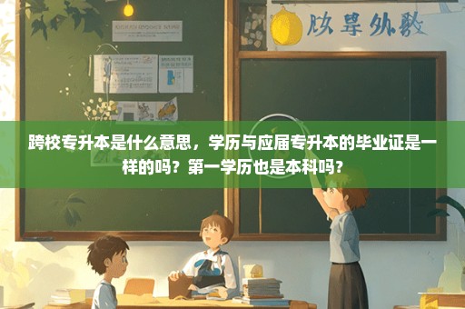 跨校专升本是什么意思，学历与应届专升本的毕业证是一样的吗？第一学历也是本科吗？