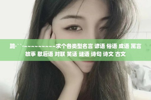 跪·``·~~~~~~~~~求个各类型名言 谚语 俗语 成语 寓言故事 歇后语 对联 笑话 谜语 诗句 诗文 古文
