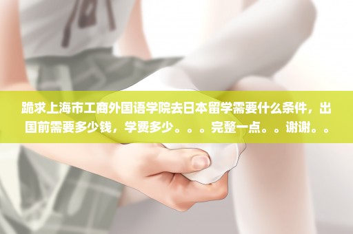 跪求上海市工商外国语学院去日本留学需要什么条件，出国前需要多少钱，学费多少。。。完整一点。。谢谢。。