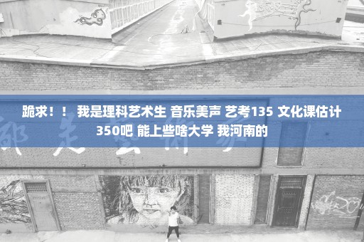 跪求！！ 我是理科艺术生 音乐美声 艺考135 文化课估计350吧 能上些啥大学 我河南的