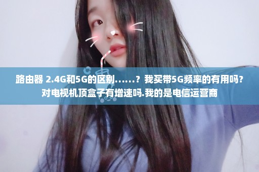 路由器 2.4G和5G的区别……？我买带5G频率的有用吗？对电视机顶盒子有增速吗.我的是电信运营商