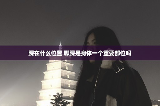 踝在什么位置 脚踝是身体一个重要部位吗