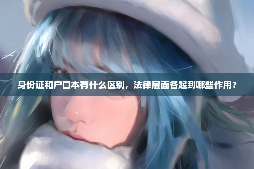 身份证和户口本有什么区别，法律层面各起到哪些作用？
