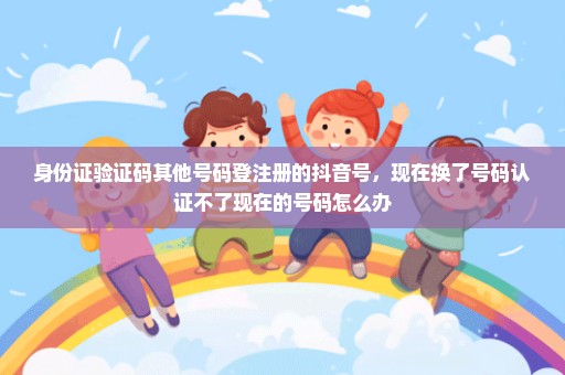 身份证验证码其他号码登注册的抖音号，现在换了号码认证不了现在的号码怎么办