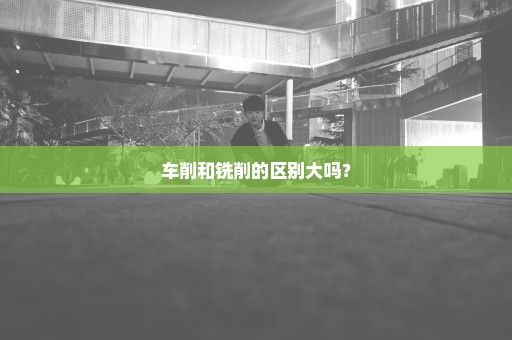 车削和铣削的区别大吗？