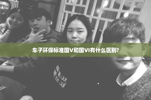 车子环保标准国V和国VI有什么区别?
