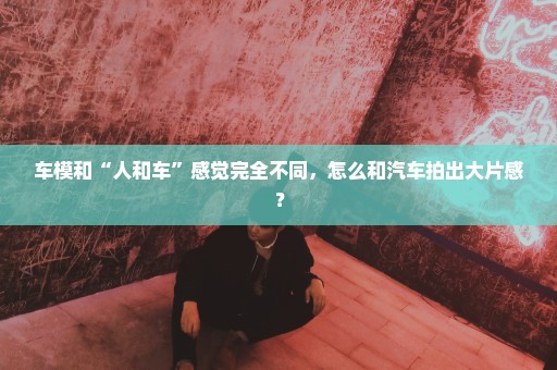车模和“人和车”感觉完全不同，怎么和汽车拍出大片感？
