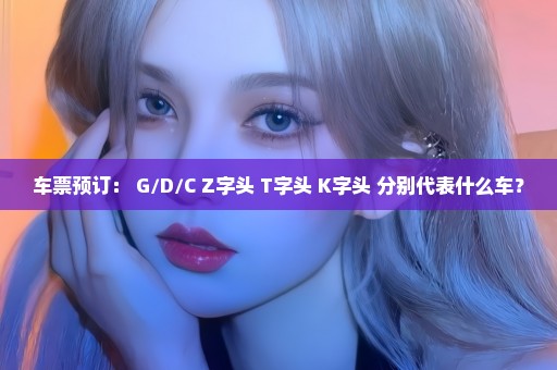 车票预订： G/D/C Z字头 T字头 K字头 分别代表什么车？