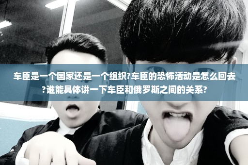 车臣是一个国家还是一个组织?车臣的恐怖活动是怎么回去?谁能具体讲一下车臣和俄罗斯之间的关系?
