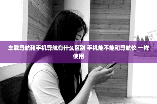 车载导航和手机导航有什么区别 手机能不能和导航仪 一样使用