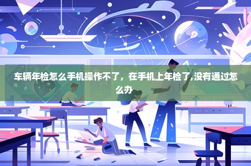 车辆年检怎么手机操作不了，在手机上年检了,没有通过怎么办 