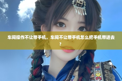 车间操作不让带手机，车间不让带手机怎么把手机带进去? 