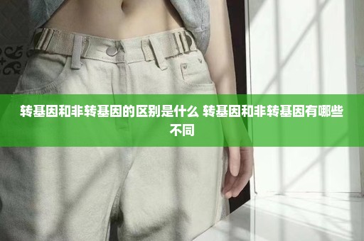 转基因和非转基因的区别是什么 转基因和非转基因有哪些不同