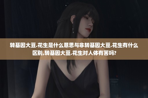 转基因大豆.花生是什么意思与非转基因大豆.花生有什么区别,转基因大豆.花生对人体有害吗?