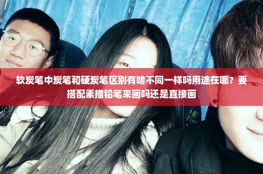 软炭笔中炭笔和硬炭笔区别有啥不同一样吗用途在哪？要搭配素描铅笔来画吗还是直接画
