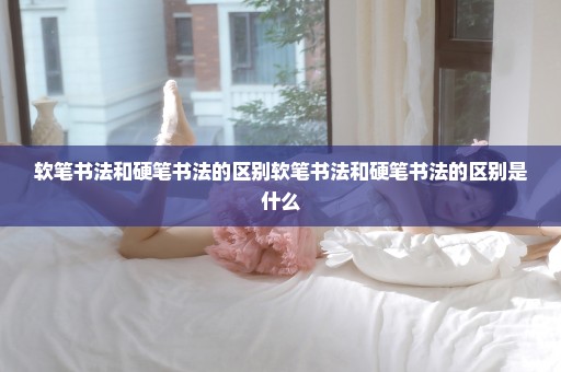 软笔书法和硬笔书法的区别软笔书法和硬笔书法的区别是什么