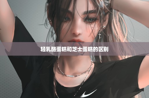 轻乳酪蛋糕和芝士蛋糕的区别