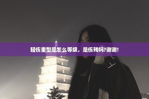 轻伤重型是怎么等级，是伤残吗?谢谢!