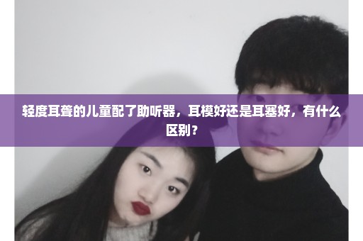 轻度耳聋的儿童配了助听器，耳模好还是耳塞好，有什么区别？