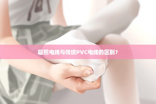 辐照电线与传统PVC电线的区别？