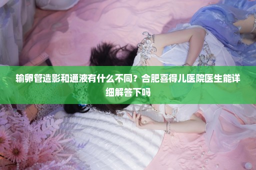 输卵管造影和通液有什么不同？合肥喜得儿医院医生能详细解答下吗