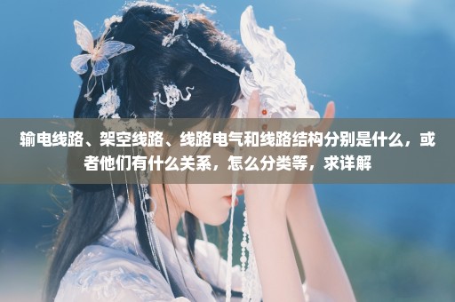 输电线路、架空线路、线路电气和线路结构分别是什么，或者他们有什么关系，怎么分类等，求详解