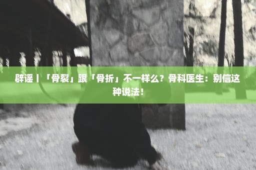 辟谣丨「骨裂」跟「骨折」不一样么？骨科医生：别信这种说法！
