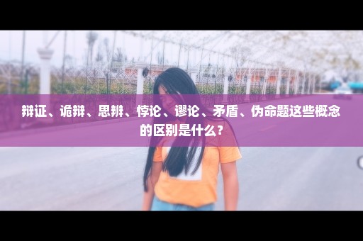 辩证、诡辩、思辨、悖论、谬论、矛盾、伪命题这些概念的区别是什么？