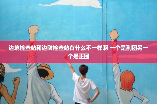 边境检查站和边防检查站有什么不一样啊 一个是副团另一个是正团