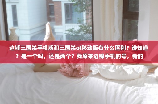 边锋三国杀手机版和三国杀ol移动版有什么区别？谁知道？是一个吗，还是两个？我原来边锋手机的号，新的