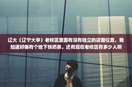 辽大（辽宁大学）老校区里面有没有独立的店面位置，我知道好像有个地下铁奶茶。还有现在老校区有多少人啊