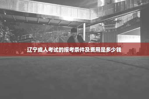 辽宁成人考试的报考条件及费用是多少钱