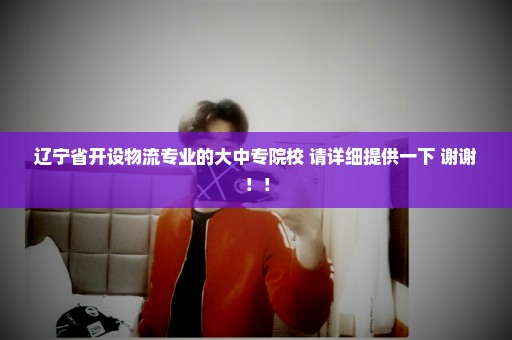 辽宁省开设物流专业的大中专院校 请详细提供一下 谢谢！！