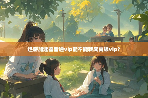 迅游加速器普通vip能不能转成高级vip？