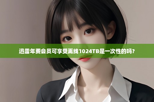 迅雷年费会员可享受离线1024TB是一次性的吗？