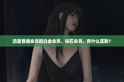 迅雷普通会员和白金会员、钻石会员，有什么区别？