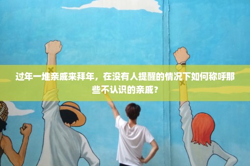 过年一堆亲戚来拜年，在没有人提醒的情况下如何称呼那些不认识的亲戚？
