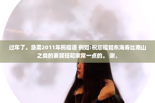 过年了。急需2011年祝福语 例如:祝您福如东海寿比南山之类的要简短和家常一点的。 谢、